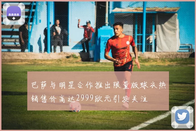 巴萨与明星合作推出限量版球衣热销售价高达2999欧元引发关注