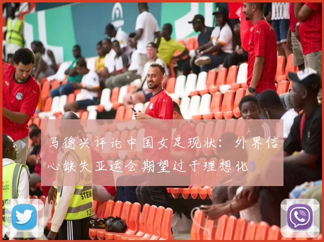 马德兴评论中国女足现状：外界信心缺失亚运会期望过于理想化