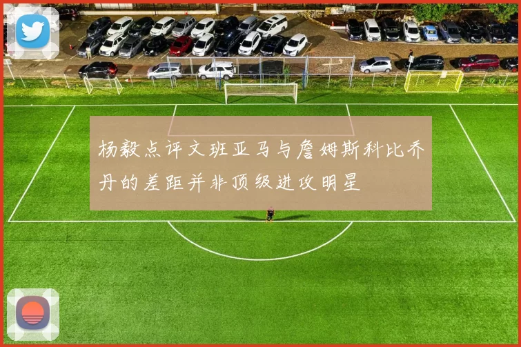 杨毅点评文班亚马与詹姆斯科比乔丹的差距并非顶级进攻明星