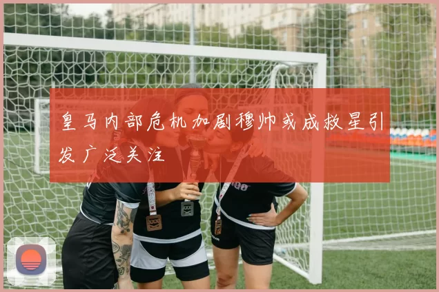 皇马内部危机加剧穆帅或成救星引发广泛关注
