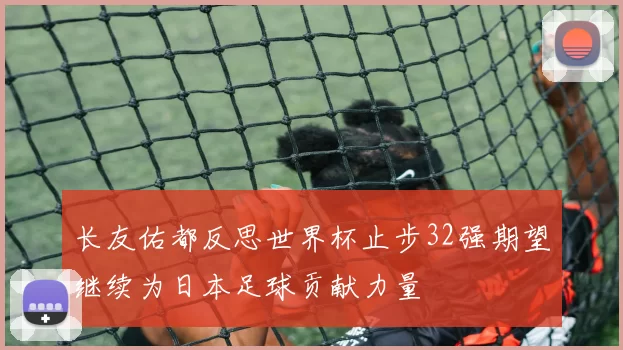 长友佑都反思世界杯止步32强期望继续为日本足球贡献力量