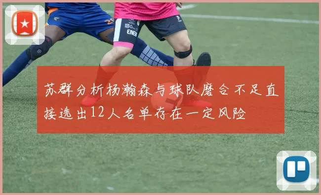 苏群分析杨瀚森与球队磨合不足直接选出12人名单存在一定风险