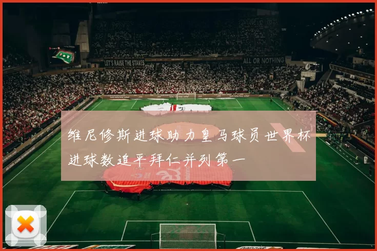 维尼修斯进球助力皇马球员世界杯进球数追平拜仁并列第一