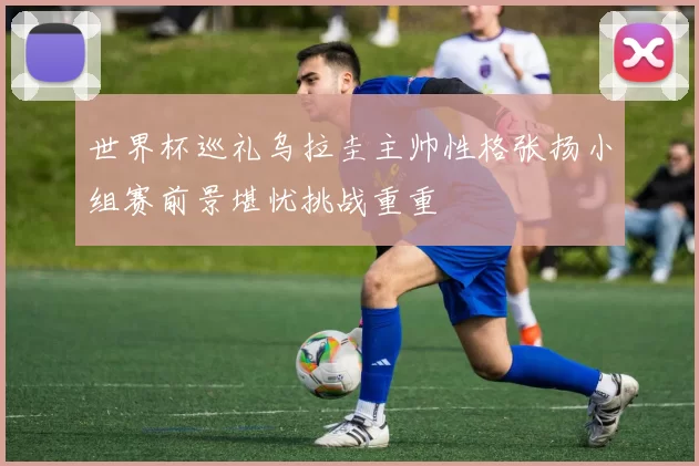 世界杯巡礼乌拉圭主帅性格张扬小组赛前景堪忧挑战重重
