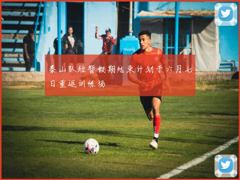 泰山队短暂假期结束计划于六月七日重返训练场