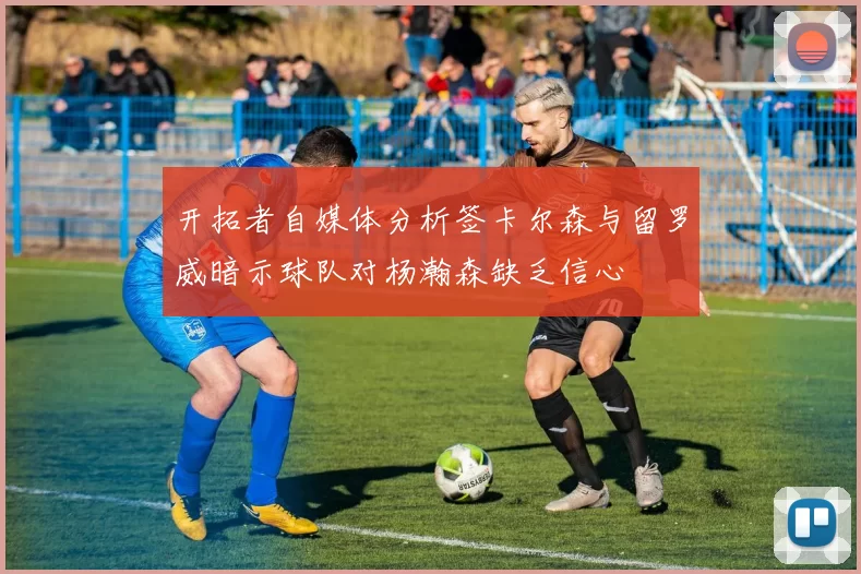 开拓者自媒体分析签卡尔森与留罗威暗示球队对杨瀚森缺乏信心