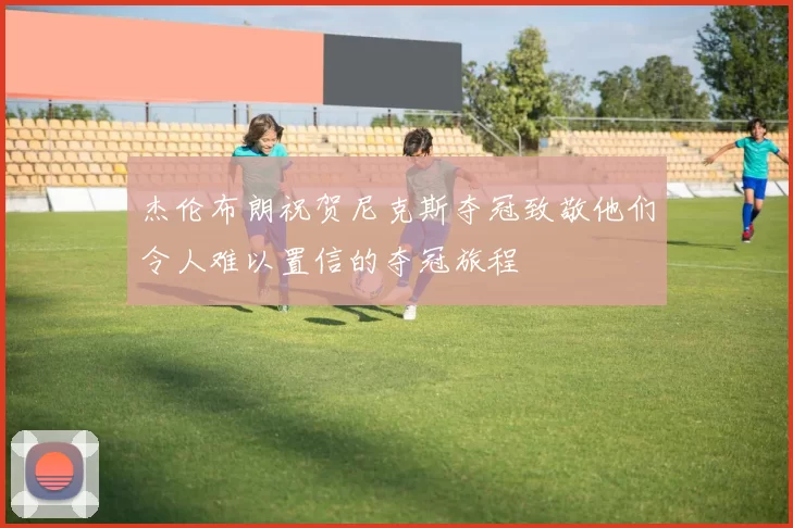 杰伦布朗祝贺尼克斯夺冠致敬他们令人难以置信的夺冠旅程