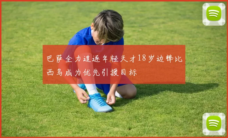 巴萨全力追逐年轻天才18岁边锋比西乌成为优先引援目标