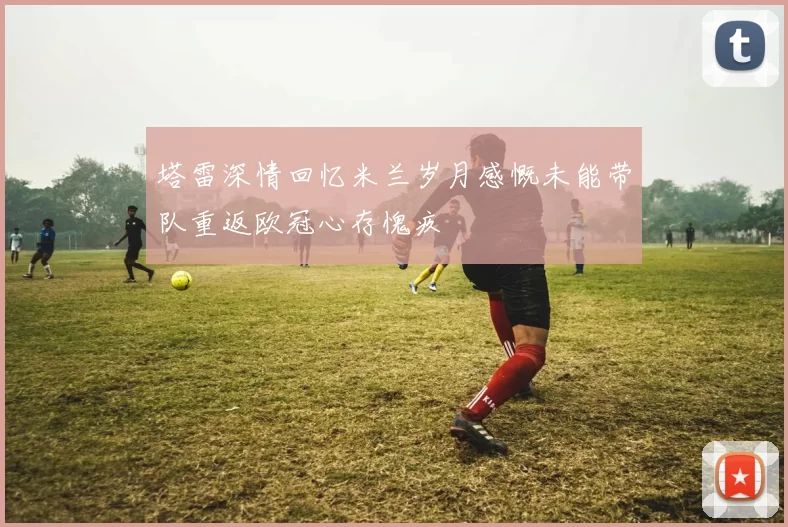 塔雷深情回忆米兰岁月感慨未能带队重返欧冠心存愧疚