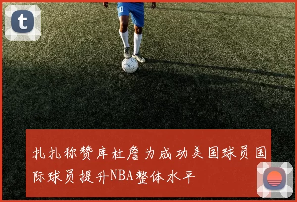 扎扎称赞库杜詹为成功美国球员国际球员提升NBA整体水平