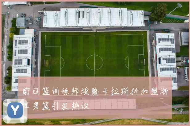前辽篮训练师埃隆卡拉斯科加盟浙江男篮引发热议