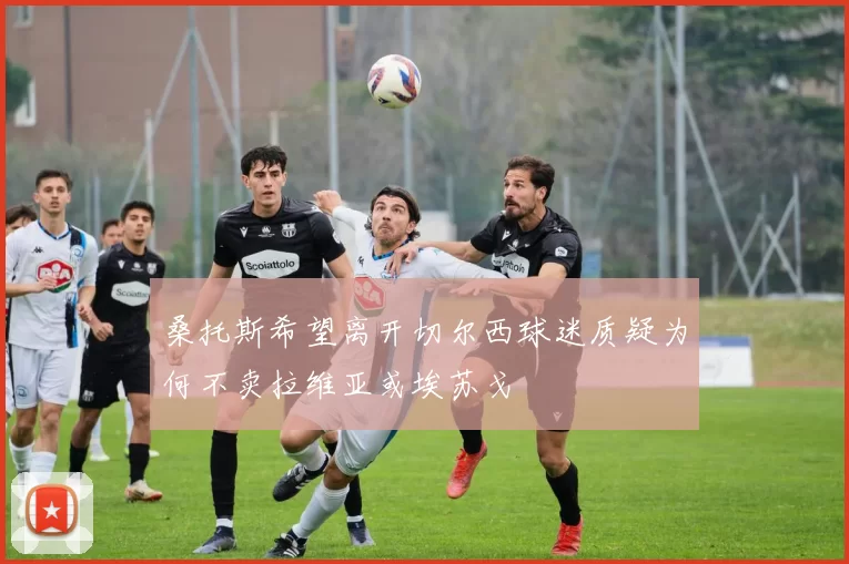 桑托斯希望离开切尔西球迷质疑为何不卖拉维亚或埃苏戈