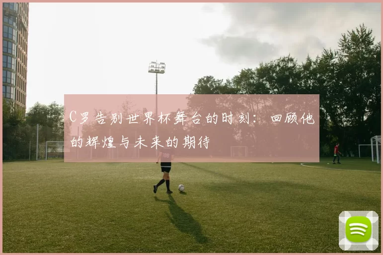 C罗告别世界杯舞台的时刻：回顾他的辉煌与未来的期待
