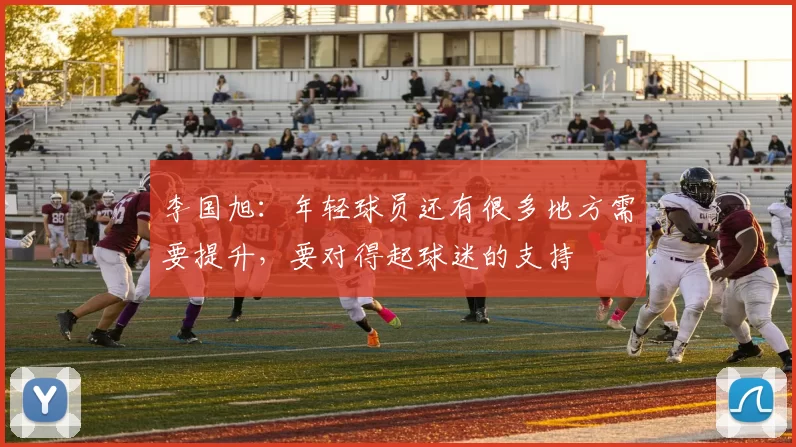李国旭：年轻球员还有很多地方需要提升，要对得起球迷的支持