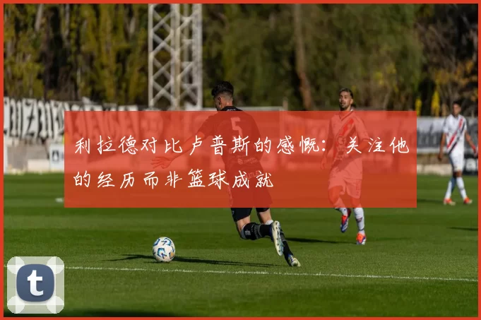 利拉德对比卢普斯的感慨：关注他的经历而非篮球成就
