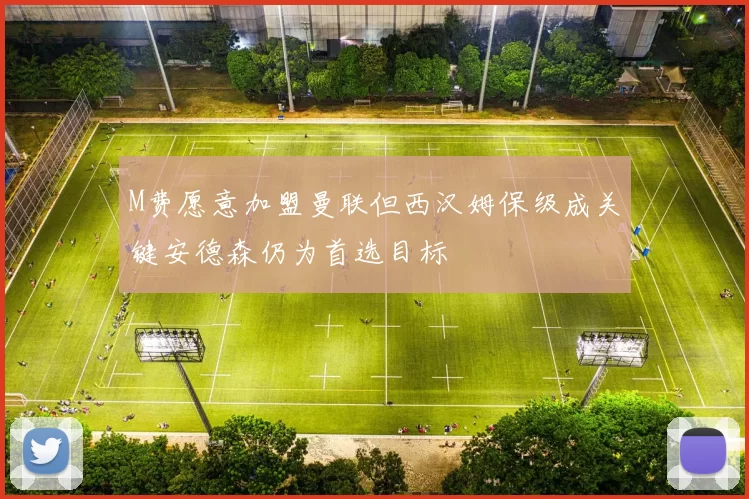 M费愿意加盟曼联但西汉姆保级成关键安德森仍为首选目标