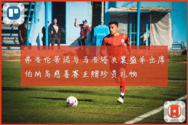 弗洛伦蒂诺与马洛塔共襄盛举出席伯纳乌慈善赛互赠珍贵礼物
