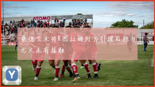 桑德兰未将K图拉姆列为引援目标与尤文未有接触